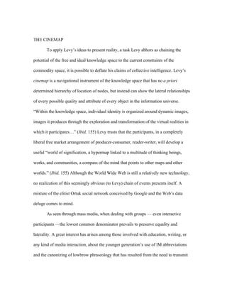 THE CINEMAP

       To apply Levy’s ideas to present reality, a task Levy abhors as chaining the

potential of the free and ideal knowledge space to the current constraints of the

commodity space, it is possible to deflate his claims of collective intelligence. Levy’s

cinemap is a navigational instrument of the knowledge space that has no a priori

determined hierarchy of location of nodes, but instead can show the lateral relationships

of every possible quality and attribute of every object in the information universe.

“Within the knowledge space, individual identity is organized around dynamic images,

images it produces through the exploration and transformation of the virtual realities in

which it participates…” (Ibid, 155) Levy trusts that the participants, in a completely

liberal free market arrangement of producer-consumer, reader-writer, will develop a

useful “world of signification, a hypermap linked to a multitude of thinking beings,

works, and communities, a compass of the mind that points to other maps and other

worlds.” (Ibid, 155) Although the World Wide Web is still a relatively new technology,

no realization of this seemingly obvious (to Levy) chain of events presents itself. A

mixture of the elitist Ortuk social network conceived by Google and the Web’s data

deluge comes to mind.

       As seen through mass media, when dealing with groups — even interactive

participants —the lowest common denominator prevails to preserve equality and

laterality. A great interest has arisen among those involved with education, writing, or

any kind of media interaction, about the younger generation’s use of IM abbreviations

and the canonizing of lowbrow phraseology that has resulted from the need to transmit
 