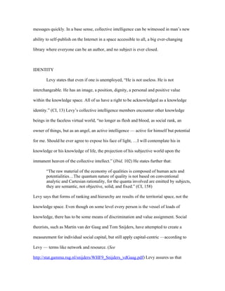 messages quickly. In a base sense, collective intelligence can be witnessed in man’s new

ability to self-publish on the Internet in a space accessible to all, a big ever-changing

library where everyone can be an author, and no subject is ever closed.



IDENTITY

       Levy states that even if one is unemployed, “He is not useless. He is not

interchangeable. He has an image, a position, dignity, a personal and positive value

within the knowledge space. All of us have a right to be acknowledged as a knowledge

identity.” (CI, 13) Levy’s collective intelligence members encounter other knowledge

beings in the faceless virtual world, “no longer as flesh and blood, as social rank, an

owner of things, but as an angel, an active intelligence — active for himself but potential

for me. Should he ever agree to expose his face of light, …I will contemplate his in

knowledge or his knowledge of life, the projection of his subjective world upon the

immanent heaven of the collective intellect.” (Ibid, 102) He states further that:

       “The raw material of the economy of qualities is composed of human acts and
       potentialities…The quantum nature of quality is not based on conventional
       analytic and Cartesian rationality, for the quanta involved are emitted by subjects,
       they are semantic, not objective, solid, and fixed.” (CI, 158)

Levy says that forms of ranking and hierarchy are results of the territorial space, not the

knowledge space. Even though on some level every person is the vessel of loads of

knowledge, there has to be some means of discrimination and value assignment. Social

theorists, such as Martin van der Gaag and Tom Snijders, have attempted to create a

measurement for individual social capital, but still apply capital-centric —according to

Levy — terms like network and resource. (See

http://stat.gamma.rug.nl/snijders/WHF9_Snijders_vdGaag.pdf) Levy assures us that
 
