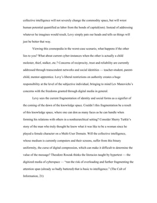 collective intelligence will not severely change the commodity space, but will wrest

human potential quantified as labor from the bonds of capital(ism). Instead of addressing

whatever he imagines would result, Levy simply pats our heads and tells us things will

just be better that way.

        Viewing this cosmopedia in the worst-case scenario, what happens if the other

lies to you? What about current cyber-instances when the other is actually a child

molester, thief, stalker, etc.? Concerns of reciprocity, trust and reliability are currently

addressed through transcendent networks and social identities — teacher-student, parent-

child, mentor-apprentice. Levy’s liberal restrictions on authority creates a huge

responsibility at the level of the subjective individual, bringing to mind Lev Manovichs’s

concerns with the freedoms granted through digital media in general.

        Levy sees the current fragmentation of identity and social forms as a signifier of

the coming of the dawn of the knowledge space. Couldn’t this fragmentation be a result

of this knowledge space, where one can don as many faces as he can handle when

forming his relations with others in a nonhierarchical setting? Consider Sherry Turkle’s

story of the man who truly thought he knew what it was like to be a woman since he

played a female character on a Multi-User Domain. Will the collective intelligence,

whose medium is currently computers and their screens, suffer from this binary

uniformity, the curse of digital compression, which can make it difficult to determine the

value of the message? Theodore Roszak thinks the literacies taught by hypertext — the

digitized media of cyberspace — “run the risk of overloading and further fragmenting the

attention span (already so badly battered) that is basic to intelligence.” (The Cult of

Information, 21)
 