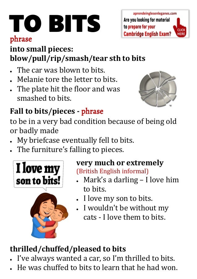 phrase
into small pieces:
blow/pull/rip/smash/tear sth to bits
 The car was blown to bits.
 Melanie tore the letter to bits.
 The plate hit the floor and was
smashed to bits.
Fall to bits/pieces - phrase
to be in a very bad condition because of being old
or badly made
 My briefcase eventually fell to bits.
 The furniture’s falling to pieces.
very much or extremely
 Mark’s a darling – I love him
to bits.
 I love my son to bits.
 I wouldn't be without my
cats - I love them to bits.
thrilled/chuffed/pleased to bits
 I’ve always wanted a car, so I’m thrilled to bits.
 He was chuffed to bits to learn that he had won.
TO BITS
 