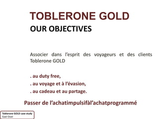 TOBLERONE GOLD
                       OUR OBJECTIVES

                       Associer dans l’esprit des voyageurs et des clients
                       Toblerone GOLD

                       . au duty free,
                       . au voyage et à l’évasion,
                       . au cadeau et au partage.

                  Passer de l’achatimpulsifàl’achatprogrammé
Toblerone GOLD case study
Gael Oizel
 