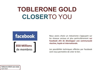 TOBLERONE GOLD
                       CLOSERTO YOU

                                       Nous avons choisi un mécanisme s’appuyant sur
                                       les réseaux sociaux et plus particulièrement sur
                                       Facebook afin de développer une communauté



                [                  ]
                                       réactive, loyale et internationale.
                    850 Millions
                    de membres         Les possibilités techniques offertes par Facebook
                                       vont nous permettre de créer le lien.




Toblerone GOLD case study
Gael Oizel
 