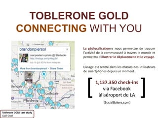 TOBLERONE GOLD
           CONNECTING WITH YOU
                            La géolocalisationva nous permettre de traquer
                            l’activité de la communauté à travers le monde et
                            permettra d’illustrer le déplacement et le voyage.

                            L’usage est rentré dans les mœurs des utilisateurs
                            de smartphones depuis un moment..




                             [      1,137.350 check-ins
                                        via Facebook
                                     àl’aéroport de LA
                                          {SocialBakers.com}
                                                                   ]
Toblerone GOLD case study
Gael Oizel
 