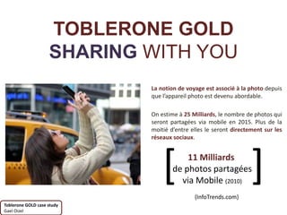 TOBLERONE GOLD
                    SHARING WITH YOU
                            La notion de voyage est associé à la photo depuis
                            que l’appareil photo est devenu abordable.

                            On estime à 25 Milliards, le nombre de photos qui
                            seront partagées via mobile en 2015. Plus de la
                            moitié d’entre elles le seront directement sur les
                            réseaux sociaux.




                                [       11 Milliards
                                    de photos partagées
                                      via Mobile (2010)
                                            {InfoTrends.com}
                                                                  ]
Toblerone GOLD case study
Gael Oizel
 