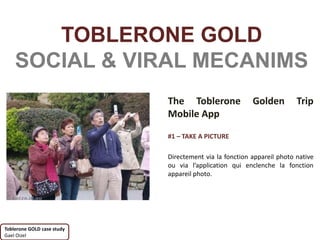 TOBLERONE GOLD
    SOCIAL & VIRAL MECANIMS
                            The Toblerone               Golden         Trip
                            Mobile App

                            #1 – TAKE A PICTURE

                            Directement via la fonction appareil photo native
                            ou via l’application qui enclenche la fonction
                            appareil photo.




Toblerone GOLD case study
Gael Oizel
 