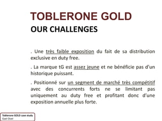 TOBLERONE GOLD
                       OUR CHALLENGES

                       . Une très faible exposition du fait de sa distribution
                       exclusive en duty free.
                       . La marque tG est assez jeune et ne bénéficie pas d’un
                       historique puissant.
                       . Positionné sur un segment de marché très compétitif
                       avec des concurrents forts ne se limitant pas
                       uniquement au duty free et profitant donc d’une
                       exposition annuelle plus forte.

Toblerone GOLD case study
Gael Oizel
 