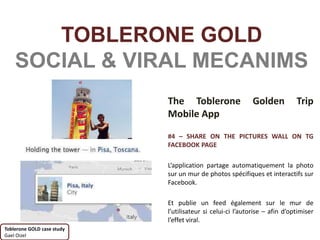 TOBLERONE GOLD
    SOCIAL & VIRAL MECANIMS
                            The Toblerone                   Golden          Trip
                            Mobile App

                            #4 – SHARE ON THE PICTURES WALL ON TG
                            FACEBOOK PAGE

                            L’application partage automatiquement la photo
                            sur un mur de photos spécifiques et interactifs sur
                            Facebook.

                            Et publie un feed également sur le mur de
                            l’utilisateur si celui-ci l’autorise – afin d’optimiser
                            l’effet viral.
Toblerone GOLD case study
Gael Oizel
 
