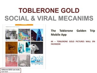 TOBLERONE GOLD
    SOCIAL & VIRAL MECANIMS
                            The Toblerone       Golden     Trip
                            Mobile App

                            #4 – TOBLERONE GOLD PICTURES WALL ON
                            FACEBOOK




Toblerone GOLD case study
Gael Oizel
 