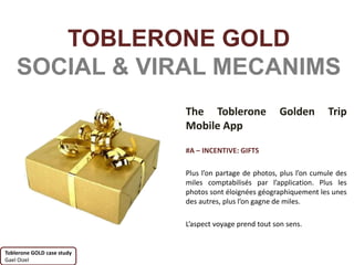 TOBLERONE GOLD
    SOCIAL & VIRAL MECANIMS
                            The Toblerone                Golden        Trip
                            Mobile App

                            #A – INCENTIVE: GIFTS

                            Plus l’on partage de photos, plus l’on cumule des
                            miles comptabilisés par l’application. Plus les
                            photos sont éloignées géographiquement les unes
                            des autres, plus l’on gagne de miles.

                            L’aspect voyage prend tout son sens.


Toblerone GOLD case study
Gael Oizel
 