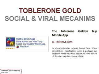 TOBLERONE GOLD
    SOCIAL & VIRAL MECANIMS
                            The Toblerone              Golden         Trip
                            Mobile App

                            #A – INCENTIVE: GIFTS

                            Le nombre de miles cumulés faisant l’objet d’une
                            compétition. L’application incite à partager sur
                            Facebook l’état des miles accumulés ainsi que le
                            nb de miles gagnés à chaque photo.




Toblerone GOLD case study
Gael Oizel
 