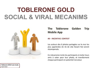 TOBLERONE GOLD
    SOCIAL & VIRAL MECANIMS
                            The Toblerone                 Golden         Trip
                            Mobile App

                            #B – INCENTIVE: CONTEST

                            Les auteurs des X photos partagées sur le mur les
                            plus appréciées (le nb de Like faisant foi) seront
                            récompensés.

                            Ce mécanisme incite les participants à inviter leurs
                            amis à voter pour leur photo, et transforment
                            chaque participant en potentiel recruteur.

Toblerone GOLD case study
Gael Oizel
 