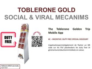 TOBLERONE GOLD
    SOCIAL & VIRAL MECANIMS
                            The Toblerone             Golden       Trip
                            Mobile App

                            #C – INCENTIVE: DUTY FREE SPECIAL DISCOUNT

                            L’applicationpermetégalement de flasher un QR
                            code sur les PLV placéesdans les duty free et
                            générantuneréductionimmédiate en caisse.




Toblerone GOLD case study
Gael Oizel
 
