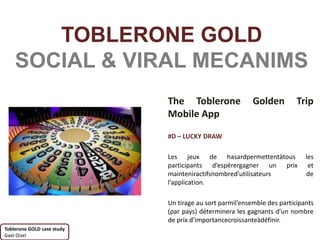 TOBLERONE GOLD
    SOCIAL & VIRAL MECANIMS
                            The Toblerone                Golden         Trip
                            Mobile App

                            #D – LUCKY DRAW

                            Les jeux de hasardpermettentàtous              les
                            participants d’espérergagner un prix            et
                            mainteniractifsnombred’utilisateurs            de
                            l’application.

                            Un tirage au sort parmil’ensemble des participants
                            (par pays) déterminera les gagnants d’un nombre
                            de prix d’importancecroissanteàdéfinir.
Toblerone GOLD case study
Gael Oizel
 