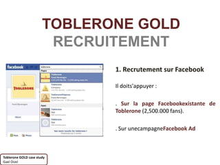 TOBLERONE GOLD
                        RECRUITEMENT
                              1. Recrutement sur Facebook

                              Il doits'appuyer :

                              . Sur la page Facebookexistante de
                              Toblerone (2,500.000 fans).

                              . Sur unecampagneFacebook Ad



Toblerone GOLD case study
Gael Oizel
 