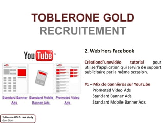 TOBLERONE GOLD
                        RECRUITEMENT
                              2. Web hors Facebook

                              Créationd'unevidéo         tutorial     pour
                              utiliserl'application qui servira de support
                              publicitaire par la même occasion.

                              #1 – Mix de bannières sur YouTube
                                  Promoted Video Ads
                                  Standard Banner Ads
                                  Standard Mobile Banner Ads


Toblerone GOLD case study
Gael Oizel
 