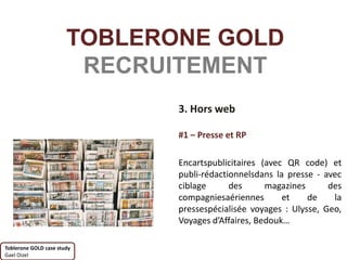 TOBLERONE GOLD
                        RECRUITEMENT
                              3. Hors web

                              #1 – Presse et RP

                              Encartspublicitaires (avec QR code) et
                              publi-rédactionnelsdans la presse - avec
                              ciblage      des      magazines      des
                              compagniesaériennes       et    de    la
                              pressespécialisée voyages : Ulysse, Geo,
                              Voyages d’Affaires, Bedouk…

Toblerone GOLD case study
Gael Oizel
 