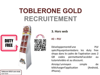 TOBLERONE GOLD
                        RECRUITEMENT
                              3. Hors web

                              #2 – PLV

                              Développementd'une                    PLV
                              spécifiqueprésentedans les duty free
                              shops dans le cadre de l'opération avec 2
                              QR codes permettantd'accéder au
                              tutorielvidéo et au discount.
                              Ainsiqu’unmoyen           simple       de
                              téléchargerl’application         (Android,
Toblerone GOLD case study     iPhone).
Gael Oizel
 