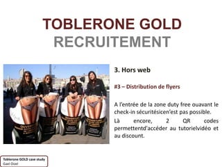 TOBLERONE GOLD
                        RECRUITEMENT
                              3. Hors web

                              #3 – Distribution de flyers

                              A l’entrée de la zone duty free ouavant le
                              check-in sécuritésicen’est pas possible.
                              Là      encore,      2      QR       codes
                              permettentd'accéder au tutorielvidéo et
                              au discount.


Toblerone GOLD case study
Gael Oizel
 