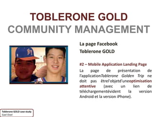 TOBLERONE GOLD
    COMMUNITY MANAGEMENT
                            La page Facebook
                            Toblerone GOLD

                            #2 – Mobile Application Landing Page
                            La     page     de     présentation     de
                            l’applicationToblerone Golden Trip ne
                            doit pas êtrel'objetd'uneoptimisation
                            attentive     (avec     un     lien     de
                            téléchargementévident       la     version
                            Android et la version iPhone).


Toblerone GOLD case study
Gael Oizel
 