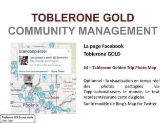 TOBLERONE GOLD
    COMMUNITY MANAGEMENT
                            La page Facebook
                            Toblerone GOLD

                            #4 – Tablerone Golden Trip Photo Map

                            Optionnel : la visualisation en temps réel
                            des        photos       partagées      via
                            l’applicationàtravers le monde. Le tout
                            représentésurune carte du globe.
                            Sur le modèle de Bing's Map for Twitter

Toblerone GOLD case study
Gael Oizel
 