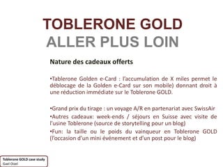 TOBLERONE GOLD
                       ALLER PLUS LOIN
                            Nature des cadeaux offerts

                            •Tablerone Golden e-Card : l’accumulation de X miles permet le
                            déblocage de la Golden e-Card sur son mobile) donnant droit à
                            une réduction immédiate sur le Toblerone GOLD.

                            •Grand prix du tirage : un voyage A/R en partenariat avec SwissAir
                            •Autres cadeaux: week-ends / séjours en Suisse avec visite de
                            l’usine Toblerone (source de storytelling pour un blog)
                            •Fun: la taille ou le poids du vainqueur en Toblerone GOLD
                            (l’occasion d’un mini événement et d’un post pour le blog)


Toblerone GOLD case study
Gael Oizel
 