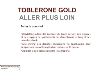TOBLERONE GOLD
                       ALLER PLUS LOIN
                            Eviter le one shot

                            •Storytelling autour des gagnants du tirage au sort, des histoires
                            et des voyages des participants qui alimenteront un blog et des
                            notes Facebook.
                            •Data mining des données récupérées via l’application pour
                            designer une nouvelle application centrée sur le cadeau
                            •Exploiter la géolocalisation dans les aéroports




Toblerone GOLD case study
Gael Oizel
 