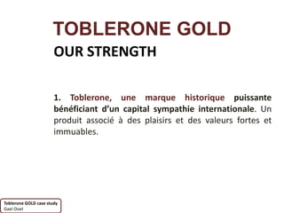 TOBLERONE GOLD
                       OUR STRENGTH

                       1. Toblerone, une marque historique puissante
                       bénéficiant d’un capital sympathie internationale. Un
                       produit associé à des plaisirs et des valeurs fortes et
                       immuables.




Toblerone GOLD case study
Gael Oizel
 