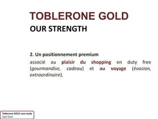 TOBLERONE GOLD
                       OUR STRENGTH

                       2. Un positionnement premium
                       associé au plaisir du shopping en duty free
                       (gourmandise, cadeau) et au voyage (évasion,
                       extraordinaire).




Toblerone GOLD case study
Gael Oizel
 