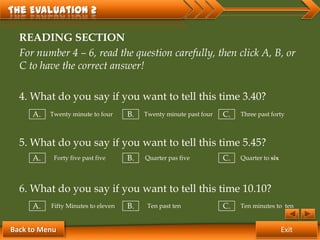 The Evaluation 2

  READING SECTION
  For number 4 – 6, read the question carefully, then click A, B, or
  C to have the correct answer!

  4. What do you say if you want to tell this time 3.40?
     A.   Twenty minute to four     B.   Twenty minute past four   C.   Three past forty



  5. What do you say if you want to tell this time 5.45?
     A.    Forty five past five     B.   Quarter pas five          C.   Quarter to six




  6. What do you say if you want to tell this time 10.10?
     A.   Fifty Minutes to eleven   B.    Ten past ten             C.   Ten minutes to ten


Back to Menu                                                                             Exit
 