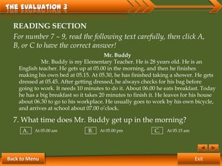 The Evaluation 3

  READING SECTION
  For number 7 – 9, read the following text carefully, then click A,
  B, or C to have the correct answer!
                                         Mr. Buddy
             Mr. Buddy is my Elementary Teacher. He is 28 years old. He is an
    English teacher. He gets up at 05.00 in the morning, and then he finishes
    making his own bed at 05.15. At 05.30, he has finished taking a shower. He gets
    dressed at 05.45. After getting dressed, he always checks for his bag before
    going to work. It needs 10 minutes to do it. About 06.00 he eats breakfast. Today
    he has a big breakfast so it takes 20 minutes to finish it. He leaves for his house
    about 06.30 to go to his workplace. He usually goes to work by his own bicycle,
    and arrives at school about 07.00 o’clock.

  7. What time does Mr. Buddy get up in the morning?
     A.   At 05.00 am            B.   At 05.00 pm            C.   At 05.15 am




Back to Menu                                                                    Exit
 