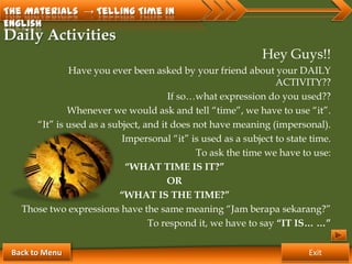 The Materials → Telling Time in
English
Daily Activities
                                                             Hey Guys!!
              Have you ever been asked by your friend about your DAILY
                                                                ACTIVITY??
                                       If so…what expression do you used??
              Whenever we would ask and tell “time”, we have to use “it”.
      “It” is used as a subject, and it does not have meaning (impersonal).
                           Impersonal “it” is used as a subject to state time.
                                              To ask the time we have to use:
                            “WHAT TIME IS IT?”
                                       OR
                          “WHAT IS THE TIME?”
   Those two expressions have the same meaning “Jam berapa sekarang?”
                                  To respond it, we have to say “IT IS… …”

 Back to Menu                                                           Exit
 