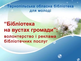 “ Бібліотека   на вустах громади”: волонтерство  i  реклама бібліотечних послуг Тернопільська обласна бібліотека для молоді 