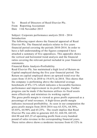 To Board of Directors of Reed Elsevier Plc.
From Reporting Accountant
Date 11th November 2015
Subject: Corporate performance analysis 2010 - 2014
Introduction
The following report shows the financial appraisal of Reed
Elsevier Plc. The financial analysis relates to five years
financial period covering the periods 2010-2014. In order to
have a full understanding of the figures computed I have
attached a summary of five appendices. This appendix shows
the vertical and horizontal trend analysis and the financial
ratios covering the relevant period included in your financial
statements.
Financial Ratio Analysis-Profitability
Reed Elsevier Plc. has maintained a high level of Return on
Capital employed during the five year financial period. The
Return on capital employed shows an upward trend over the
years from 15.01% in 2010 to 19.61% in 2014. This shows that
the company is performing above the industrial average
benchmark of 8%-11% which indicates a favourable business
performance and improvement in its profit margins. Further
progress can be made if the business utilises its fixed assets
more effectively and minimises its working capital.
The gross profit margin is viewed as gross profit expressed as a
percentage of total revenues. A high Gross profit margin
indicates increased profitability. As seen in our computation the
gross profit margin from 2010-2014 was 63.52%, 64.58%,
65.03%, 64.90% and 65.25%. The result implies that Reed
Elsevier Plc was able to generate £63.52, £64.58, £65.03,
£64.90 and £65.25 of operating profit from every hundred
pound of sales revenue in the corresponding financial years.
These ratios above shows a moderate increase from 63.52% in
 