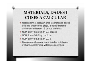 MATERIALS, DADES I
COSES A CALCULAR
O Necessitem el tobogan amb les mateixes dades
que a la pràctica del glaçó, 3 noies diferents
amb massa diferent i 3 temps diferents.
O NOIA 1: m= 66,6 kg, t= 2,3 segonsO NOIA 1: m= 66,6 kg, t= 2,3 segons
O NOIA 2: m= 58,6 kg , t= 2,1 s
O NOIA 3: m= 58,3 kg, t= 2,0 s
O Calcularem el mateix que a les dos pràctiques
d’abans, acceleració, velocitats i energies.
 