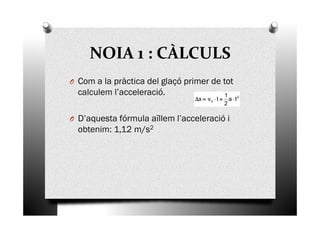 NOIA 1 : CÀLCULS
O Com a la pràctica del glaçó primer de tot
calculem l’acceleració.
D’aquesta fórmula aïllem l’acceleració i
2
o ta
2
1
tvx ⋅⋅⋅⋅++++⋅⋅⋅⋅====∆∆∆∆
O D’aquesta fórmula aïllem l’acceleració i
obtenim: 1,12 m/s2
 