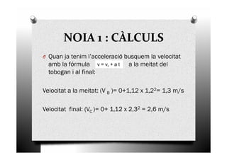 NOIA 1 : CÀLCULS
O Quan ja tenim l’acceleració busquem la velocitat
amb la fórmula a la meitat del
tobogan i al final:
v = v0 + a t
Velocitat a la meitat: (V B )= 0+1,12 x 1,22= 1,3 m/s
Velocitat final: (VC )= 0+ 1,12 x 2,32 = 2,6 m/s
 