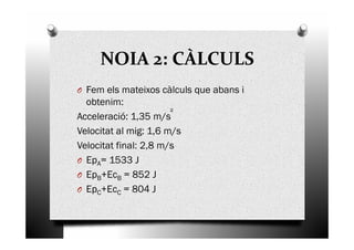 NOIA 2: CÀLCULS
O Fem els mateixos càlculs que abans i
obtenim:
Acceleració: 1,35 m/s
Velocitat al mig: 1,6 m/sVelocitat al mig: 1,6 m/s
Velocitat final: 2,8 m/s
O EpA= 1533 J
O EpB+EcB = 852 J
O EpC+EcC = 804 J
 