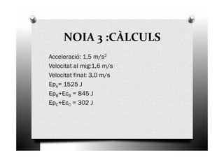 NOIA 3 :CÀLCULS
Acceleració: 1,5 m/s2
Velocitat al mig:1,6 m/s
Velocitat final: 3,0 m/sVelocitat final: 3,0 m/s
EpA= 1525 J
EpB+EcB = 845 J
EpC+EcC = 302 J
 