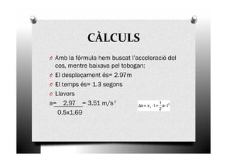 CÀLCULS
O Amb la fórmula hem buscat l’acceleració del
cos, mentre baixava pel tobogan:
O El desplaçament és= 2.97m
El temps és= 1.3 segonsO El temps és= 1.3 segons
O Llavors
a= 2,97 = 3,51 m/s
0,5x1,69
2
2
o ta
2
1
tvx ⋅⋅⋅⋅++++⋅⋅⋅⋅====∆∆∆∆
 
