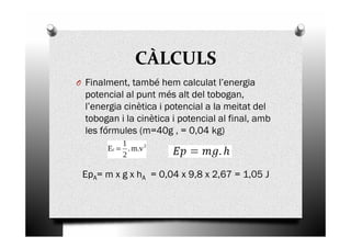 CÀLCULS
O Finalment, també hem calculat l’energia
potencial al punt més alt del tobogan,
l’energia cinètica i potencial a la meitat del
tobogan i la cinètica i potencial al final, ambtobogan i la cinètica i potencial al final, amb
les fórmules (m=40g , = 0,04 kg)
EpA= m x g x hA = 0,04 x 9,8 x 2,67 = 1,05 J
 