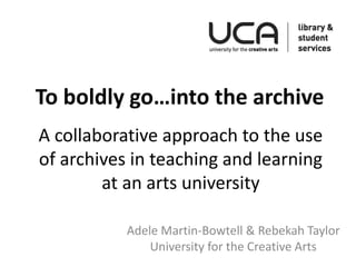 A collaborative approach to the use
of archives in teaching and learning
at an arts university
Adele Martin-Bowtell & Rebekah Taylor
University for the Creative Arts
To boldly go…into the archive
 