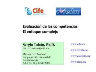 Evaluación de las competencias.  El enfoque complejo Sergio Tobón, Ph.D. Correo: stobon@cife.ws México DF: Anahuac Congreso Internacional de Competencias Julio 10, 11 y 12 de 2008 www.cife.ws www.viveduc.cl www.exiccom.org www.ricie.org 