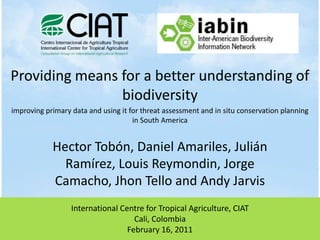Providing means for a better understanding of biodiversity Hector Tobón, Daniel Amariles, Julián Ramírez, Louis Reymondin, Jorge Camacho, Jhon Tello and Andy Jarvis improving primary data and using it for threat assessment and in situ conservation planning in South America International Centre for Tropical Agriculture, CIAT Cali, Colombia February 16, 2011 