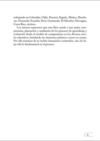 trabajando en Colombia, Chile, Panamá, España, México, Hondu-
ras, Venezuela, Ecuador, Perú, Guatemala, El Salvador, Nicaragua,
Costa Rica, etcétera.
Los autores esperamos que este libro ayude a una mejor com-
prensión, planeación y mediación de los procesos de aprendizaje y
evaluación desde el modelo de competencias en los diversos nive-
les educativos, brindando los elementos mú1imos a tener en cuenta.
Por ello tratamos de no incluir demasiados contenidos, sino de de-
jarsólo lo fw1damental en el proceso.
 