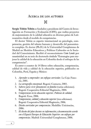 ACERCA DE LOS AUTORES
SergioTobónTobón es fundador y presidente del Centro de Lwes-
tigación en Fonnación y Evaluación (CIFE), que realiza proyectos
de mejoranúento de la calidad educativa en diversos países de Lati-
noamérica desde el modelo de competencias.
El doctor Tobón es experto internacional en psicología, com-
petencias, gestión del talento humano y desarrollo del pensanúen-
to complejo. Es doctor (Ph.D.) de la Universidad Complutense de
Madrid en Modelos Educativos y Políticas Culturales en la Socie-
dad del Conocimiento. Recibió el reconocimiento Cnm Laude por
unanimidad en su tesis de doctorado titulada "Estrategias para me-
jorar la calidad de la educación en Colombia desde el enfoque de las
competencias".
Es autor o coautor de 14 libros sobre educación, competencias,
calidad de vida y calidad de la educación superior, publicados en
Colombia, Perú, España y México:
x)
l. Aprendera emp1·ender: un enfoqne atrricular. La Ceja: Funo-
rie, 2001.
2. La cartografía conceptual. Bogotá: Contacto, 2003.
3. Saberes para vivirplenamente en familia (varias ediciones).
Bogotá: Cooperativa Editorial Magisterio, 2004.
4. Competencias en la educación superior. Políticas de calidad.
Bogotá: Ecoe, 2006.
5. Competencias, calidndy educacirin superio1·(tres ediciones).
Bogotá: Cooperativa Editorial Magisterio, 2006.
6. Dise1io mrrimlarpor competencias. ll'ledellín: Uniciencias,
2006.
7. El diselio del plan doceme en información y documentación ac!ffde
crm el Espacio Em·opeo de Educación Superior: un enfoquepor
competencias.Madrid: Universidad Complutense, 2006.
 