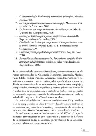 8. Gastroenterologín. Evaluacióny tratamiento ps-icológicos. .!VIadrid:
Klinik, 2006.
9. La tempia cognitivo: un acercamiento complejo. Manizales: Uni-
versidad de Manizales, 2006.
10. Laformación por· crmtpetencias en la educaci6n superior. Madrid:
Universidad Complutense, 2006.
11. Estrategias didácticos pnra for·mar competencias. Lima: A. B.
Representaciones Generales, 2008.
12. Ges-tión del CTtrrímJum po1· crmtpetencios. Una apro:ámaci6n desde
elmodelo sis-témico complejo. Lima: A. B. Representaciones
Generales, 2009.
13. Currículoy ciclospropedéuticospor competencias. Bogotá: Ecoe,
2010.
14. Formación basado en crmtpetmcias. Pensamiento complejo, diseiio
curriculm·y didáctica (tres ediciones, ocho reproducciones).
Bogotá: Ecoe, 2009.
Se ha desempeñado como conferenciante, asesor y consultor en di-
versas universidades de Colombia, Honduras, Venezuela, .!VIéxico,
Perú, Chile, Bolivia, Panamá, Argentina, Ecuador, Portugal y Es-
paña en temas como: identificación y descripción de competencias,
diseño curricular basado en competencias, pensamiento complejo y
competencias, estrategias cognitivas y metacogtútivas en formación
y evaluación de competencias, y método de trabajo por proyectos
en educación superior. También ha sido conferenciante invitado en
más de 80 congresos científicos internacionales.
Es cofundador del centro internacional de evaluación y certifica-
ción de competencias en Chile (www.viveduc.cl). En esta institución
se elaboran proyectos de evaluación y acreditación de docentes y
asesores para diversas instituciones educativas de Latinoamérica.
Actualmente es uno de los integrantes del GTAI, Grupo de
Expertos internacionales que acompañan y asesoran la Reforma
de la Educación Básica de México, por invitación de la Subsecre-
taría de Educación Básica mexicana.
exi
 