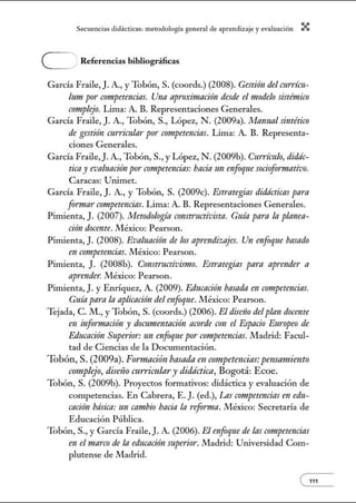 Secuenci:1s did:ícticns: metodologí:l gener:1l de :1prendiz2je.y evnlu:1ción X
e Referencias bibliográficas
García Fraile,]. A., y Tobón, S. (coords.) (2008). Gestión del currícu-
lum por competencins. Una aproximación desde el modelo sistémico
crmtplejo. Lima: A. B. Representaciones Generales.
García Fraile,]. A., Tobón, S., López, N . (2009a). Mamtal sintético
de gestión currimlar por competrmcias. Lima: A. B. Representa-
ciones Generales.
García Fraile,J. A., Tobón, S., y López, N . (2009b). Curdculo, didác-
ticay evaluación por competencias:hacia un enfoque sociofonnativo.
Caracas: Utúmet.
García Fraile, J. A, y Tobón, S. (2009c). Estrategins didácticns para
fonnar competrmcias. Lima: A B. Representaciones Generales.
Pimienta, J. (2007). Metodología constructivista. Guía para In planea-
ción docente. México: Pearson.
Pimienta, J. (2008). Evaluación de los ap1·rmdizajes. Un enfoque basado
en crm¡petencias. México: Pearson.
Pinúenta, J. (2008b). Constructivismo. Estrategias para aprender a
ap1·rmder. México: Pearson.
Pimienta, J. y Enríquez, A. (2009). Educación basada en competencins.
Guíapara la aplicación del enfoqne. México: Pearson.
Tejada, C. M., y Tobón, S. (coords.) (2006). El dimio del plan docente
en infonnación y dommentación acorde con el Espacio Europeo de
Educación Snperior: un enfoque por crmtpetencias. JVIadrid: Facul-
tad de Ciencias de la Documentación.
Tobón, S. (2009a). Fo1'7!1ación basada en armpetencias:pensamiento
complejo, diseiio mrriwlary didáctica, Bogotá: Ecoe.
Tobón, S. (2009b). Proyectos formativos: didáctica y evaluación de
competencias. En Cabrera, E. J. (ed.), Las competencias en edu-
cación básica: un cambio hacia la reforma. .!VIéxico: Secretaría de
Educación Pública.
Tobón, S., y García Fraile, J. A. (2006). El enfoque de las crmtpetencias
en el marco de la educaci!ln mperio1·. Madrid: Universidad Com-
plutense de Madrid.
e111
 