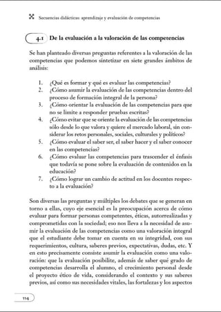 X Secuenci:ls did1ctic:Js: ~prendiz:.je yev:.lu~ción de competenci~s
G De la evaluación a la valoración de las competencias
Se han planteado diversas pregw1tas referentes a la valoración de las
competencias que podemos sintetizar en siete grandes ámbitos de
análisis:
l. ¿Qué es formar y qué es evaluar las competencias?
2. ¿Cómo asumir la evaluación de las competencias dentro del
proceso de formación integral de la persona?
3. ¿Cómo orientar la evaluación de las competencias para que
no se limite a responder pruebas escritas?
4. ¿Cómo evitar que se oriente la evaluación de las competencias
sólo desde lo que valora y quiere el mercado laboral, sin con-
siderar los retos personales, sociales, culturales y políticos?
5. ¿Cómo evaluar el saber ser, el saber hacer y el saber conocer
en las competencias?
6. ¿Cómo evaluar las competencias para trascender el énfasis
que todavía se pone sobre la evaluación de contenidos en la
educación?
7. ¿Cómo lograr w1 cambio de actitud en los docentes respec-
to a la evaluación?
Son diversas las preguntas y múltiples los debates que se generan en
torno a ellas, cuyo eje esencial es la preocupación acerca de cómo
evaluar para formar personas competentes, éticas, autorrealizadas y
comprometidas con la sociedad; eso nos lleva a la necesidad de asu-
mir la evaluación de las competencias como w1a valoración integral
que el estudiante debe tomar en cuenta en su integridad, con sus
requerimientos, cultura, saberes previos, expectativas, dudas, etc. Y
en esto precisamente consiste asumir la evaluación como w1a valo-
ración: que la evaluación posibilite, además de saber qué grado de
competencias desarrolla el alumno, el crecimiento personal desde
el proyecto ético de vida, considerando el contexto y sus saberes
previos, así como sus necesidades vitales, las fortalezas y los aspectos
 