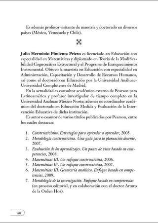 Es además profesor visitante de maestría y doctorado en diversos
países (México, Venezuela y Chile).
Julio Herminio Pitnienta Prieto es licenciado en Educación con
especialidad en Matemáticas y diplomado en Teoría de la Modilica-
bilidad Cognoscitiva Estructural y el Programa de Enriquecimiento
L1strumental. Obtuvo la maestría en Educación con especialidad en
Adnúnistración, Capacitación y Desarrollo de Recmsos Humanos,
así como el doctorado en Educación por la Utúversidad Anáhuac-
Utúversidad Complutense de Madrid.
En la actualidad es consultor académico externo de Pearson para
Latinoamérica y profesor investigador de tiempo completo en la
Utúversidad Anáhuac México Norte; además es coordinador acadé-
mico del doctorado en Educación Medida y Evaluación de la Inter-
vención Educativa de dicha institución.
Es autor o coautor de varios ótulos publicados por Pearson, entre
los cuales destacan:
xii )
l. Constructivismo. Esmmgias para aprender aapnmder, 2005.
2. Metodología C01lStructivista. Una guía para la planeación docente,
2007.
3. Evaluacirin de los aprendizajes. Un punto de vista basadom com-
petmcias, 2008.
4. Matemáticas Ill. Un mfoqne C01lSt171ctivista, 2006.
5. Matemáticas IV. Un enfoque C01Istructivista, 2007.
6. Matemáticas Ill. Gewtetría analítica. Enfoqne basado en compe-
tencias, 2009.
7. Metodología de la investigación. Enfoque basado en cwtpetencias
(en proceso editorial, y en colaboración con el doctor Arturo
de la Orden Hoz).
 