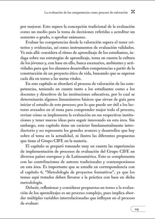 L~ ev:.lu~ción de bs competenci~s como proceso de vnlor~ción X
por mejorar. Esto supera la concepción tradicional de la evaluación
como un medio para la toma de decisiones referidas a acreditar un
semestre o grado, o aprobar exámenes.
Evaluar las competencias desde la valoración supera el tener cri-
terios y evidencias, así como instrumentos de evaluación validados.
Va más allá: considera el ritmo de aprendizaje de los estudiantes, in-
daga sobre sus estrategias de aprendizaje, toma en cuenta la cultura
de los jóvenes y, con base en ello, busca escenarios, ambientes y acti-
vidades para que los alumnos desarrollen competencias a partir de la
construcción de un proyecto ético de vida, buscando que se superen
cada día en torno a las metas vitales.
En este capítulo se abordará el proceso de valoración de las com-
petencias, teniendo en cuenta tanto a los estudiantes como a los
docentes y directivos de las instituciones educativas, por lo cual se
determinarán algunos lineamientos básicos que sin'an de guía para
iniciar el estudio de este proceso; por lo que puede ser útil a los lec-
tores avezados en el tema para comprender mejor todo el proceso,
revisar cómo se implementa la evaluación en sus respectivas institu-
ciones y tener nuevas ideas para seguir iru10vando en esta área. Sin
embargo, este capítulo tiene un carácter fundamentalmente intro-
ductorio y no representa los grandes avances y desarrollos que hay
sobre el tema en la actualidad, ni ilustra las diferentes propuestas
que tiene el Grupo CIFE en la materia.
El capítulo se preparó tomando muy en cuenta las experiencias
de implementación de procesos de evaluación del Grupo CIFE en
diversos países europeos y de Latinoamérica. Esto se complementa
con las contribuciones de autores tradicionales y contemporáneos
en esta área. Es importante que se estudie en correspondencia con
el capítulo 6, "Metodología de proyectos formativos", ya que los
temas aquí tratados deben llevarse a la práctica con base en dicha
metodología.
Debatir, reflexionar y considerar propuestas en torno a la evalua-
ción de los aprendizajes es un proceso complejo, pues implica abor-
dar múltiples variables interrelacionadas que influyen en el proceso
de evaluar:
e115
 